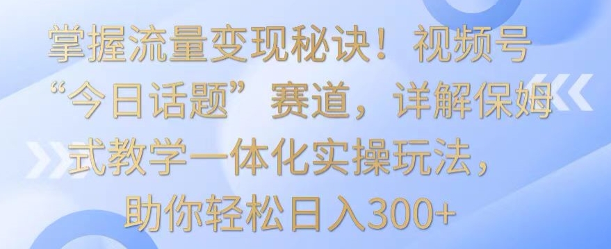 掌握流量变现秘诀！视频号“今日话题”赛道，详解保姆式教学一体化实操玩法，助你轻松日入300+-英祺创业