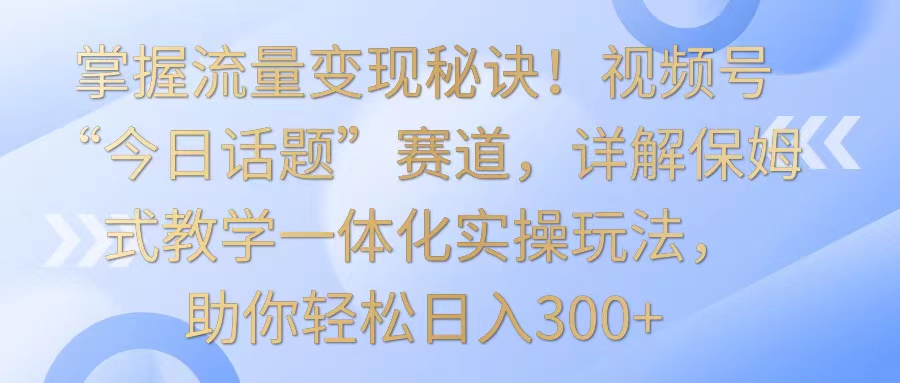 掌握流量变现秘诀！视频号“今日话题”赛道，详解保姆式教学一体化实操玩法，日入300+-英祺创业