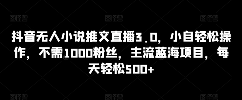抖音无人小说推文直播3.0，小自轻松操作，不需1000粉丝，主流蓝海项目，每天轻松500+-英祺创业