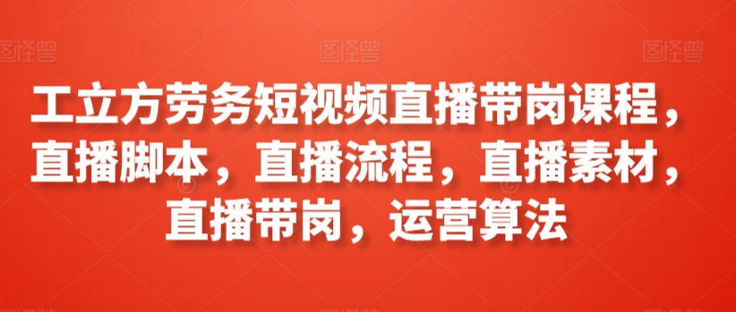 工立方劳务短视频直播带岗课程，直播脚本，直播流程，直播素材，直播带岗，运营算法-英祺创业