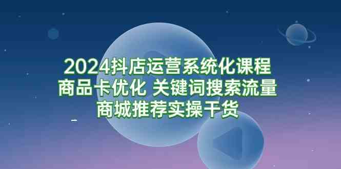 （9438期）2024抖店运营系统化课程：商品卡优化 关键词搜索流量商城推荐实操干货-英祺创业