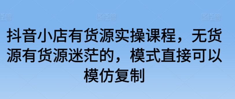 抖音小店有货源实操课程，无货源有货源迷茫的，模式直接可以模仿复制-英祺创业