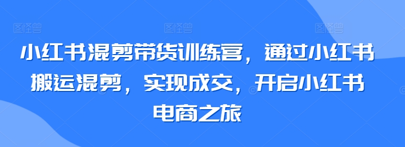 小红书混剪带货训练营，通过小红书搬运混剪，实现成交，开启小红书电商之旅-英祺创业