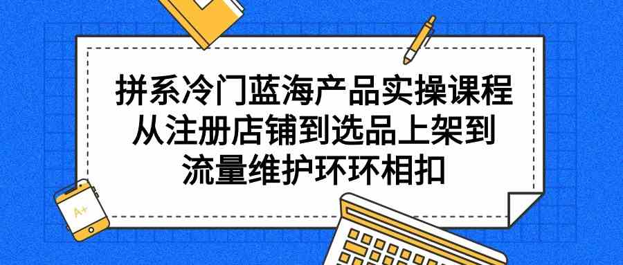 （9527期）拼系冷门蓝海产品实操课程，从注册店铺到选品上架到流量维护环环相扣-英祺创业