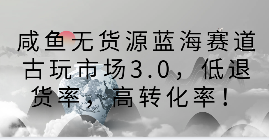咸鱼无货源蓝海赛道古玩市场3.0，低退货率，高转化率！-英祺创业