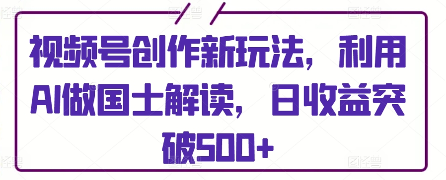视频号创作新玩法，利用AI做国士解读，日收益突破500+-英祺创业