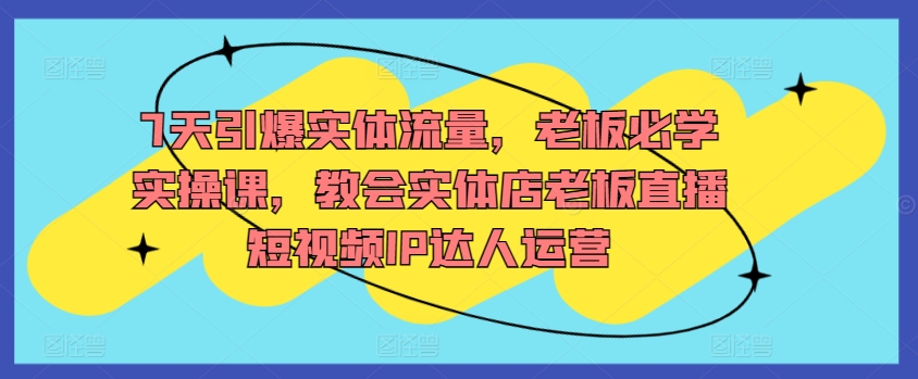 7天引爆实体流量，老板必学实操课，教会实体店老板直播短视频IP达人运营-英祺创业