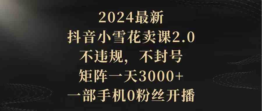 （9639期）2024最新抖音小雪花卖课2.0 不违规 不封号 矩阵一天3000+一部手机0粉丝开播-英祺创业