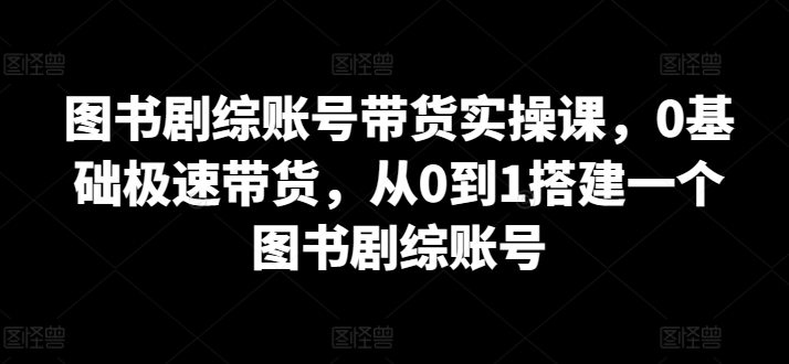 图书剧综账号带货实操课，0基础极速带货，从0到1搭建一个图书剧综账号-英祺创业