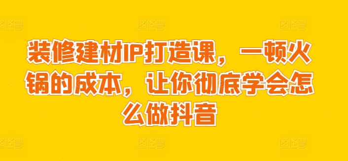 装修建材IP打造课，一顿火锅的成本，让你彻底学会怎么做抖音-英祺创业