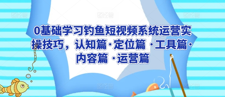 0基础学习钓鱼短视频系统运营实操技巧，认知篇·定位篇 ·工具篇·内容篇 ·运营篇-英祺创业