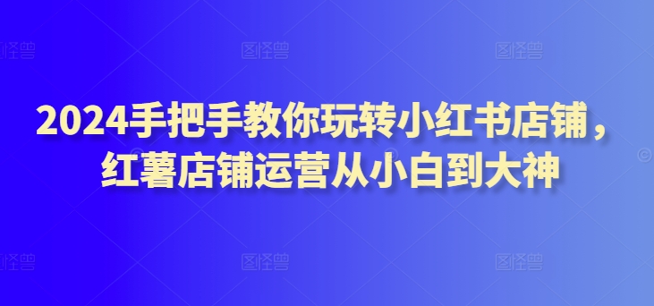 2024手把手教你玩转小红书店铺，红薯店铺运营从小白到大神-英祺创业