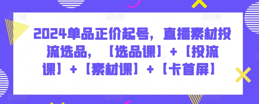 2024单品正价起号，直播素材投流选品，【选品课】+【投流课】+【素材课】+【卡首屏】-英祺创业