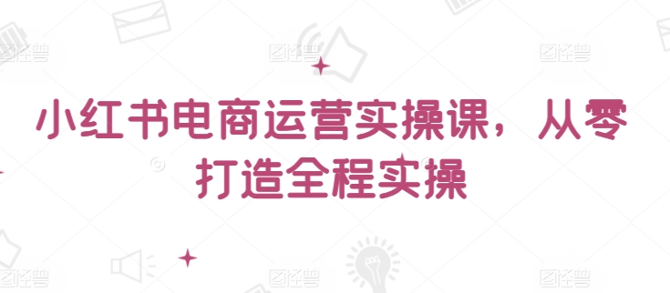小红书电商运营实操课，​从零打造全程实操-英祺创业