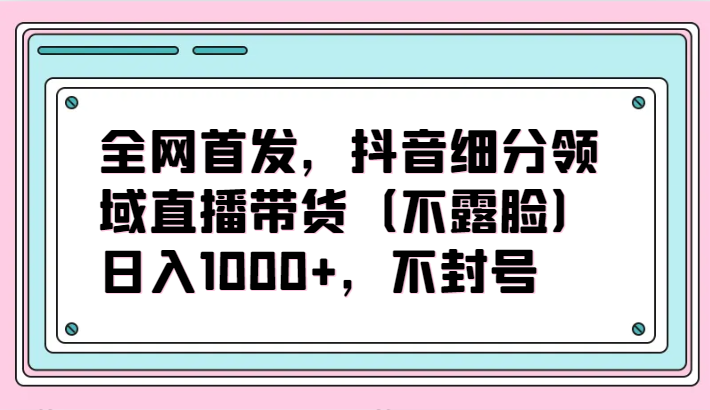 全网首发，抖音细分领域直播带货（不露脸）项目，日入1000+，不封号-英祺创业