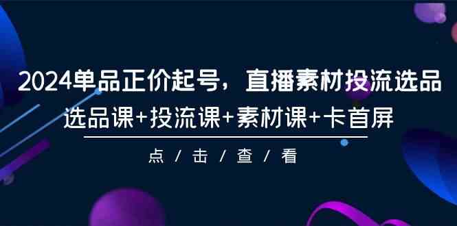 2024单品正价起号，直播素材投流选品，选品课+投流课+素材课+卡首屏（100节课）-英祺创业