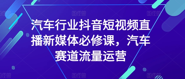 汽车行业抖音短视频直播新媒体必修课，汽车赛道流量运营-英祺创业