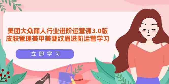 （9740期）美团大众-丽人行业 进阶运营课3.0版，皮肤管理美甲美睫纹眉进阶运营学习-英祺创业