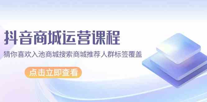 （9771期）抖音商城 运营课程，猜你喜欢入池商城搜索商城推荐人群标签覆盖（67节课）-英祺创业