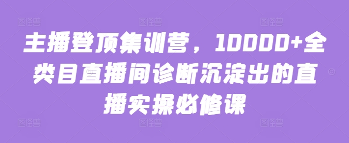 主播登顶集训营，10000+全类目直播间诊断沉淀出的直播实操必修课-英祺创业