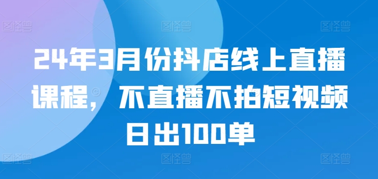 24年3月份抖店线上直播课程，不直播不拍短视频日出100单-英祺创业