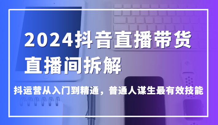 2024抖音直播带货直播间拆解，抖运营从入门到精通，普通人谋生最有效技能-英祺创业