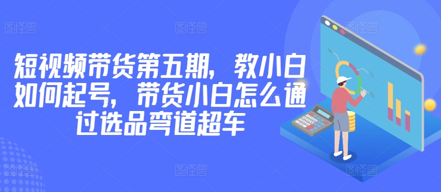 价值2980短视频带货第五期，教小白如何起号，带货小白怎么通过选品弯道超车-英祺创业