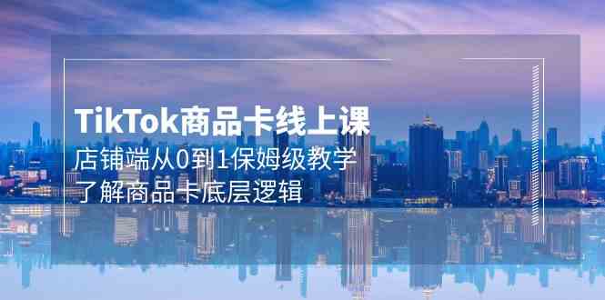 （9843期）Tk商品卡线上课，店铺端从0到1保姆级教学，了解商品卡底层逻辑（20节）-英祺创业