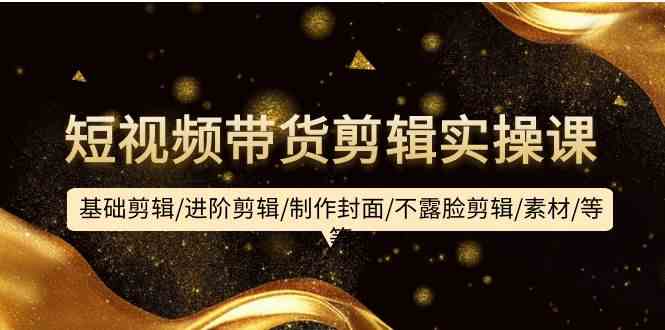 短视频带货剪辑实操课：基础剪辑/进阶剪辑/制作封面/不露脸剪辑/素材/等等-英祺创业