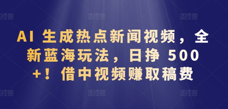 AI 生成热点新闻视频，全新蓝海玩法，日挣 500+!借中视频赚取稿费-英祺创业
