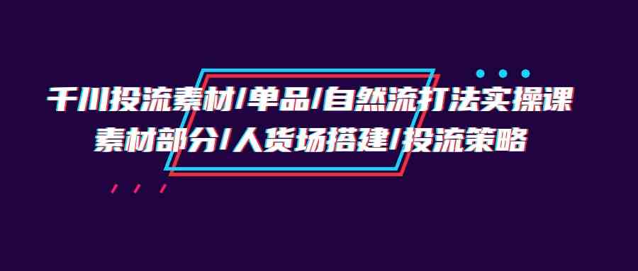 （9908期）千川投流素材/单品/自然流打法实操培训班，素材部分/人货场搭建/投流策略-英祺创业