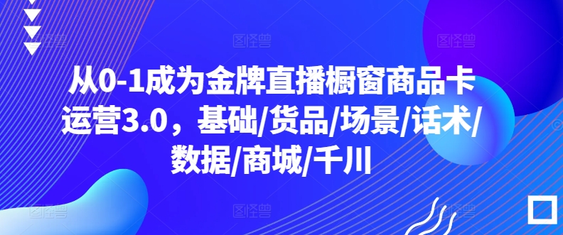 从0-1成为金牌直播橱窗商品卡运营3.0，基础/货品/场景/话术/数据/商城/千川-英祺创业