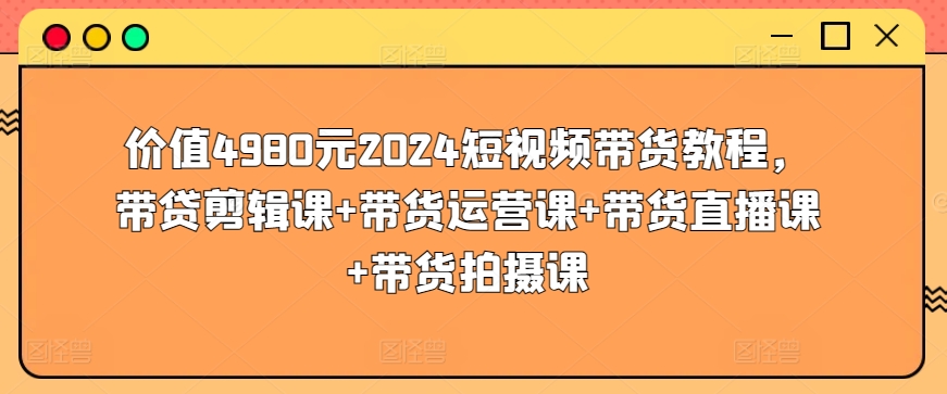价值4980元2024短视频带货教程，带贷剪辑课+带货运营课+带货直播课+带货拍摄课-英祺创业