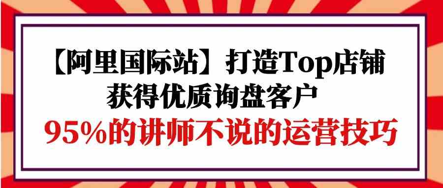 （9976期）【阿里国际站】打造Top店铺-获得优质询盘客户，95%的讲师不说的运营技巧-英祺创业