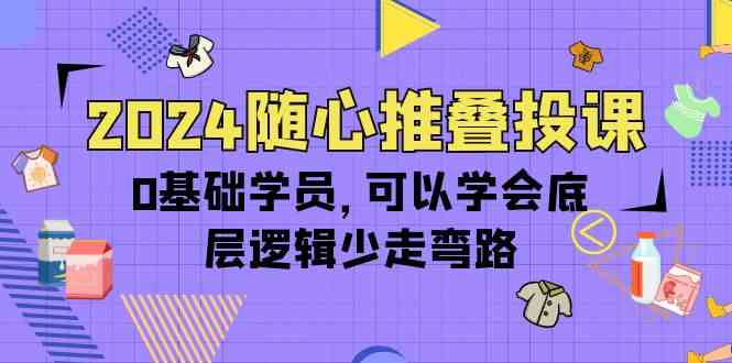 2024随心推叠投课，0基础学员，可以学会底层逻辑少走弯路（14节）-英祺创业