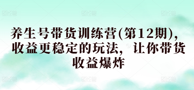养生号带货训练营(第12期)，收益更稳定的玩法，让你带货收益爆炸-英祺创业