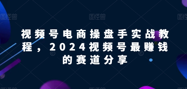 视频号电商实战教程，2024视频号最赚钱的赛道分享-英祺创业