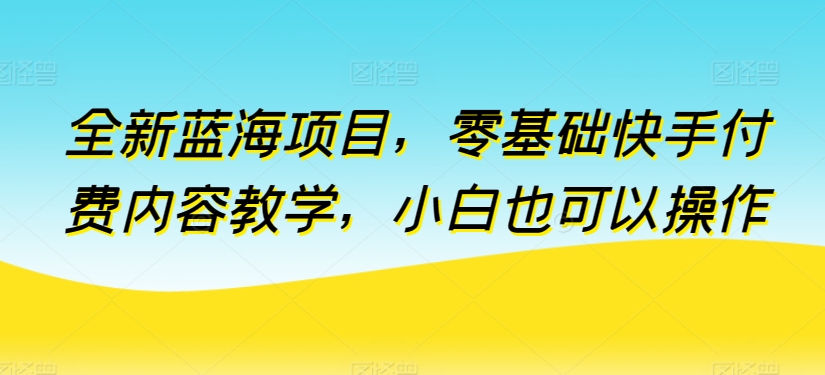 全新蓝海项目，零基础快手付费内容教学，小白也可以操作-英祺创业