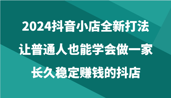2024抖音小店全新打法，让普通人也能学会做一家长久稳定赚钱的抖店（24节）-英祺创业