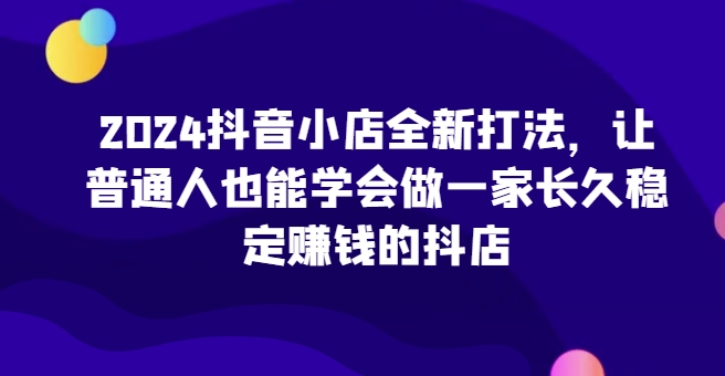 2024抖音小店全新打法，让普通人也能学会做一家长久稳定赚钱的抖店-英祺创业