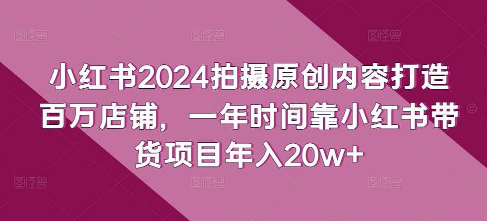 小红书2024拍摄原创内容打造百万店铺，一年时间靠小红书带货项目年入20w+-英祺创业