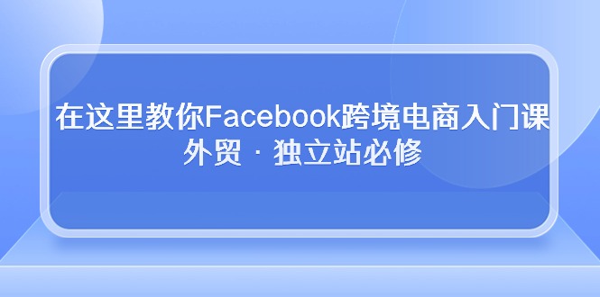 在这里教你Facebook跨境电商入门课，外贸·独立站必修（19节课）-英祺创业