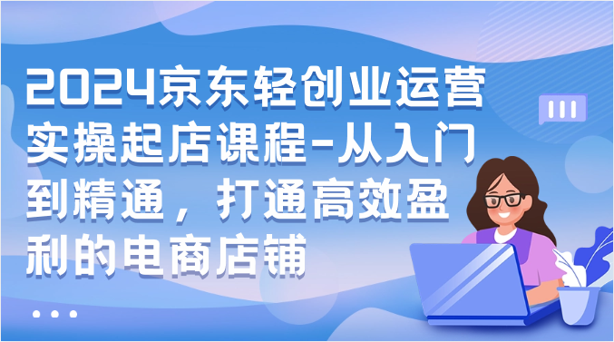 2024京东轻创业运营实操起店课程-从入门到精通，打通高效盈利的电商店铺-英祺创业