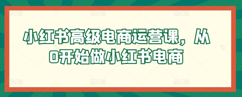 小红书高级电商运营课，从0开始做小红书电商-英祺创业