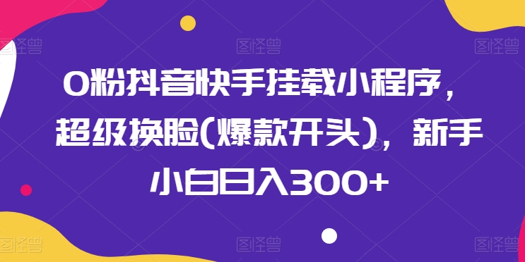 0粉抖音快手挂载小程序，超级换脸(爆款开头)，新手小白日入300+-英祺创业