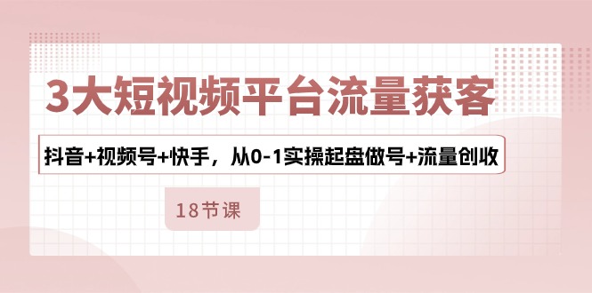 3大短视频平台流量获客，抖音+视频号+快手，从0-1实操起盘做号+流量创收-英祺创业