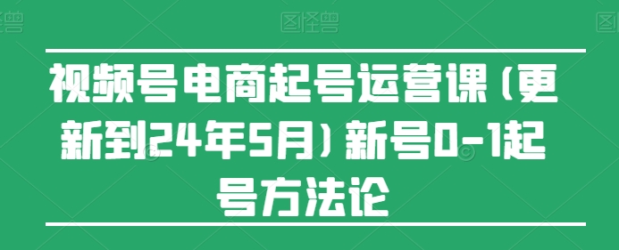 视频号电商起号运营课(更新到24年5月)新号0-1起号方法论-英祺创业