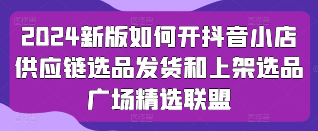 2024新版如何开抖音小店供应链选品发货和上架选品广场精选联盟-英祺创业