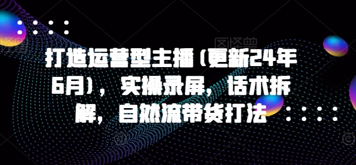 打造运营型主播(更新24年6月)，实操录屏，话术拆解，自然流带货打法-英祺创业