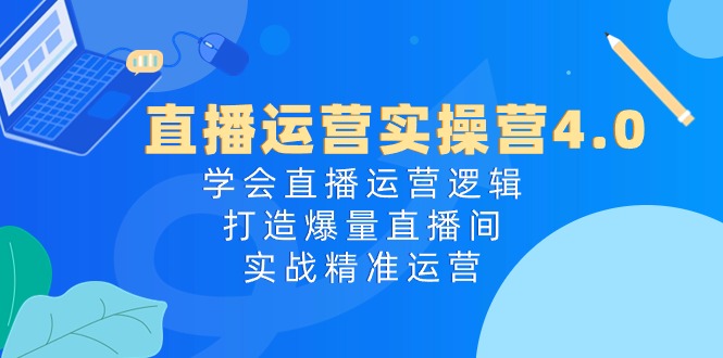 直播运营实操营4.0：学会直播运营逻辑打造爆量直播间，实战精准运营-英祺创业